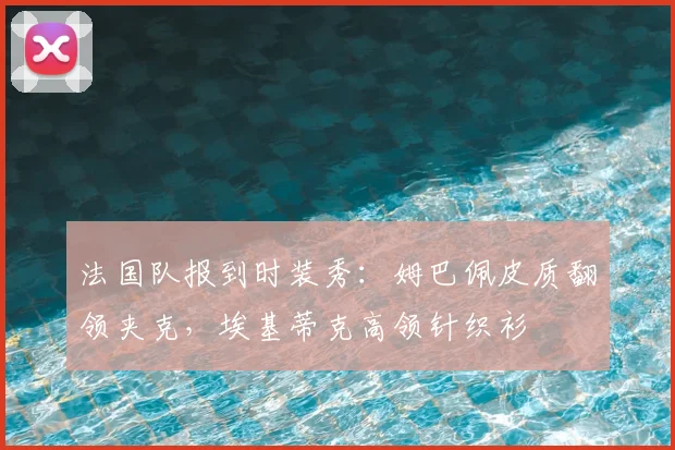 法国队报到时装秀：姆巴佩皮质翻领夹克，埃基蒂克高领针织衫