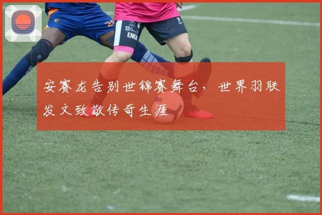 安赛龙告别世锦赛舞台，世界羽联发文致敬传奇生涯