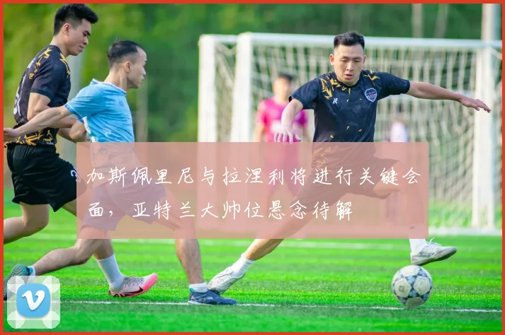 加斯佩里尼与拉涅利将进行关键会面，亚特兰大帅位悬念待解