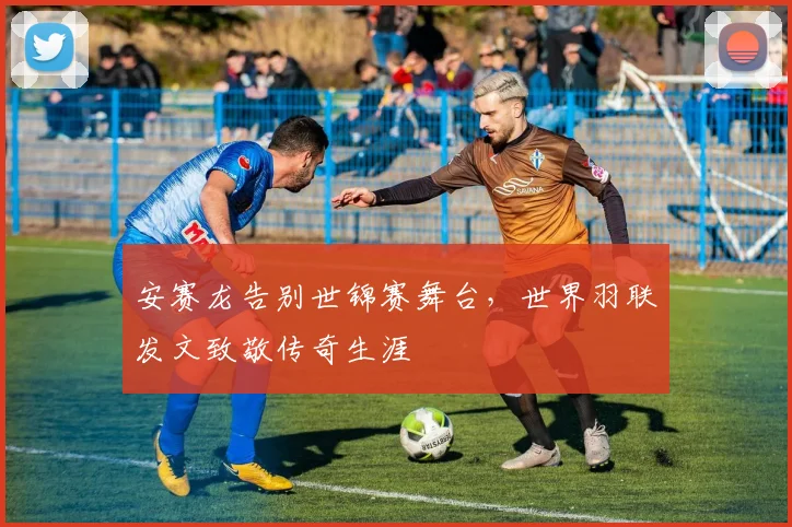 安赛龙告别世锦赛舞台，世界羽联发文致敬传奇生涯