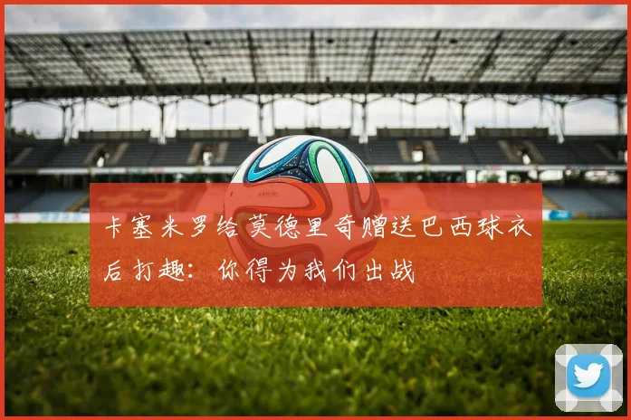 卡塞米罗给莫德里奇赠送巴西球衣后打趣：你得为我们出战