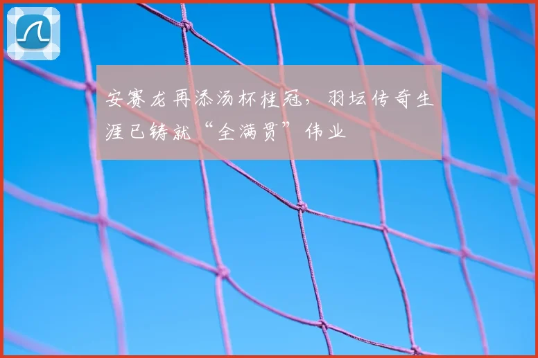 安赛龙再添汤杯桂冠，羽坛传奇生涯已铸就“全满贯”伟业