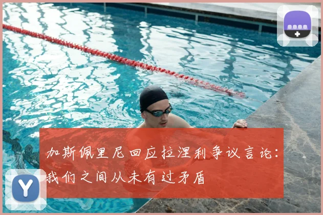 加斯佩里尼回应拉涅利争议言论：我们之间从未有过矛盾