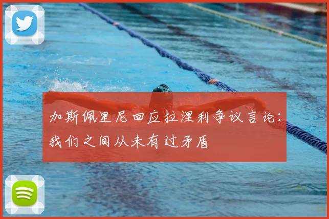 加斯佩里尼回应拉涅利争议言论：我们之间从未有过矛盾