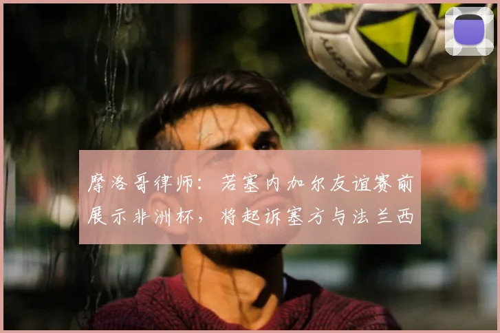 摩洛哥律师：若塞内加尔友谊赛前展示非洲杯，将起诉塞方与法兰西体育场