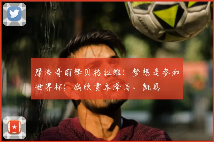 摩洛哥前锋贝格拉维：梦想是参加世界杯；我欣赏本泽马、凯恩