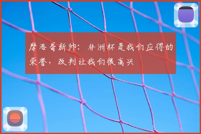 摩洛哥新帅：非洲杯是我们应得的荣誉，改判让我们很高兴