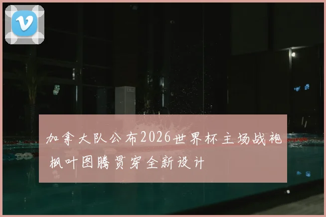 加拿大队公布2026世界杯主场战袍 枫叶图腾贯穿全新设计