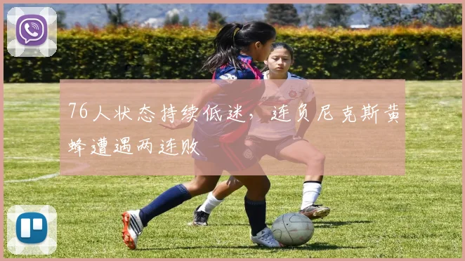 76人状态持续低迷，连负尼克斯黄蜂遭遇两连败