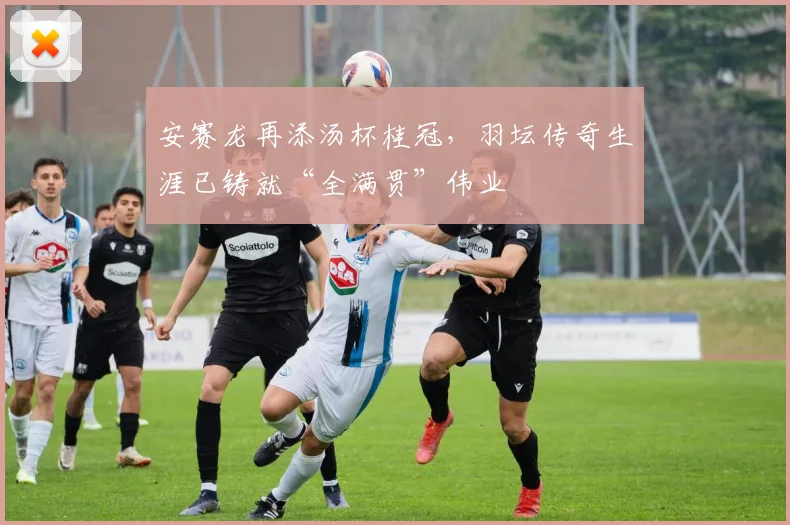 安赛龙再添汤杯桂冠，羽坛传奇生涯已铸就“全满贯”伟业