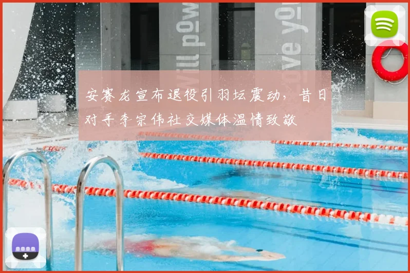 安赛龙宣布退役引羽坛震动，昔日对手李宗伟社交媒体温情致敬