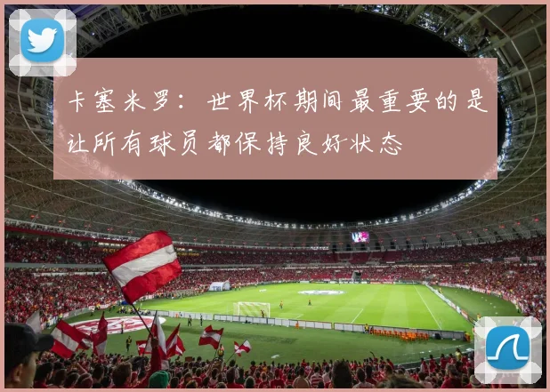 卡塞米罗：世界杯期间最重要的是让所有球员都保持良好状态