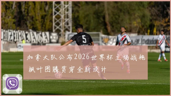 加拿大队公布2026世界杯主场战袍 枫叶图腾贯穿全新设计