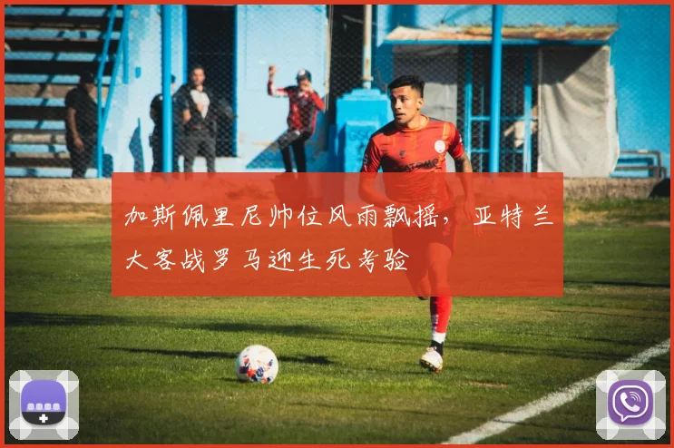 加斯佩里尼帅位风雨飘摇，亚特兰大客战罗马迎生死考验