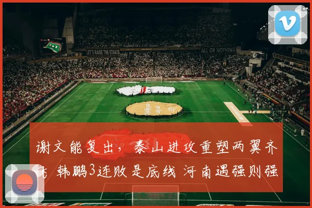 谢文能复出，泰山进攻重塑两翼齐飞 韩鹏3连败是底线 河南遇强则强