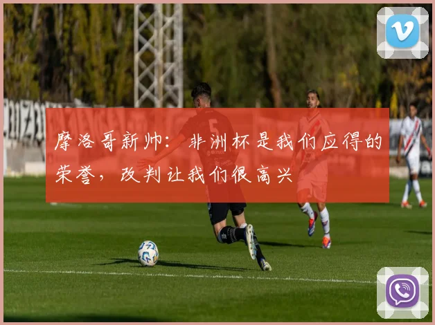摩洛哥新帅：非洲杯是我们应得的荣誉，改判让我们很高兴