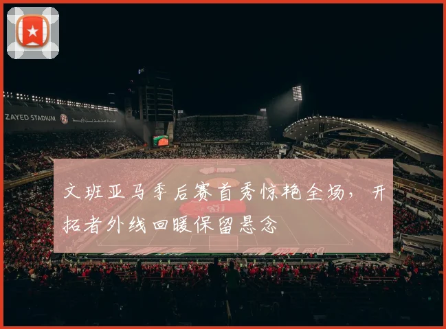 文班亚马季后赛首秀惊艳全场，开拓者外线回暖保留悬念