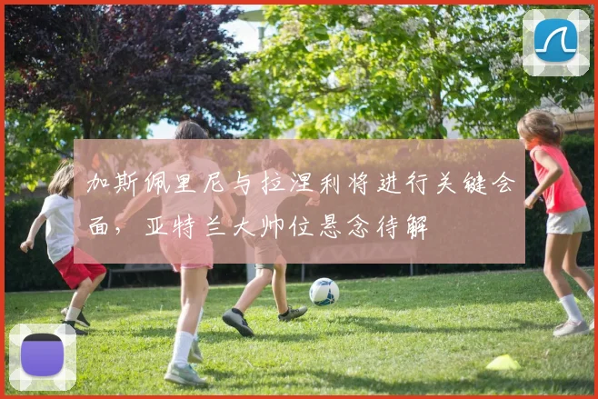 加斯佩里尼与拉涅利将进行关键会面，亚特兰大帅位悬念待解