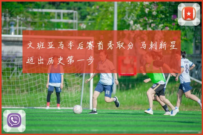 文班亚马季后赛首秀取分 马刺新星迈出历史第一步