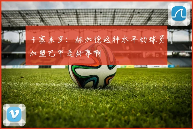 卡塞米罗：林加德这种水平的球员加盟巴甲是好事啊